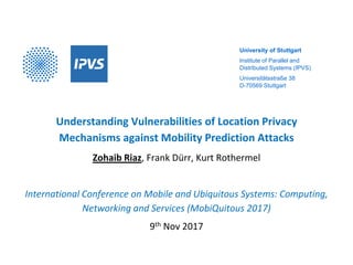 University of Stuttgart
Institute of Parallel and
Distributed Systems (IPVS)
Universitätsstraße 38
D-70569 Stuttgart
Understanding Vulnerabilities of Location Privacy
Mechanisms against Mobility Prediction Attacks
Zohaib Riaz, Frank Dürr, Kurt Rothermel
International Conference on Mobile and Ubiquitous Systems: Computing,
Networking and Services (MobiQuitous 2017)
9th Nov 2017
 