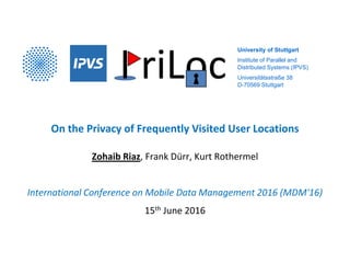 University of Stuttgart
Institute of Parallel and
Distributed Systems (IPVS)
Universitätsstraße 38
D-70569 Stuttgart
On the Privacy of Frequently Visited User Locations
Zohaib Riaz, Frank Dürr, Kurt Rothermel
International Conference on Mobile Data Management 2016 (MDM'16)
15th June 2016
 