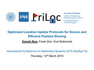 University of Stuttgart
Institute of Parallel and
Distributed Systems (IPVS)
Universitätsstraße 38
D-70569 Stuttgart
Optimized Location Update Protocols for Secure and
Efficient Position Sharing
Zohaib Riaz, Frank Dürr, Kurt Rothermel
International Conference on Networked Systems 2015 (NetSys'15)
Thursday, 12th March 2015
 