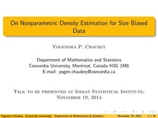 On Nonparametric Density Estimation for Size Biased 
Data 
Yogendra P. Chaubey 
Department of Mathematics and Statistics 
Concordia University, Montreal, Canada H3G 1M8 
E-mail: yogen.chaubey@concordia.ca 
Talk to be presented at Indian Statistical Institute, 
November 19, 2014 
Yogendra Chaubey (Concordia University) Department of Mathematics & Statistics November 19, 2014 1 / 70 
 