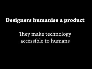 Designers humanise a product

    ey make technology
    accessible to humans
 