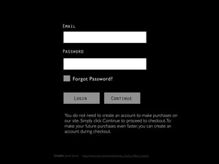 Email



      Password




              Forgot Password?


               Login                        Continue


        You do not need to create an account to make purchases on
        our site. Simply click Continue to proceed to checkout. To
        make your future purchases even faster, you can create an
        account during checkout.




Credit: Jared Spool   http://www.uie.com/articles/three_hund_million_button
 