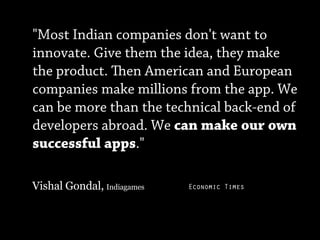 "Most Indian companies don't want to
innovate. Give them the idea, they make
the product. en American and European
companies make millions from the app. We
can be more than the technical back-end of
developers abroad. We can make our own
successful apps."

Vishal Gondal, Indiagames   Economic Times
 