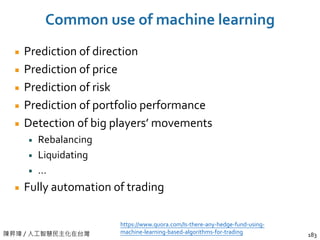 陳昇瑋 / 人工智慧民主化在台灣
Common use of machine learning
Prediction of direction
Prediction of price
Prediction of risk
Prediction of portfolio performance
Detection of big players’ movements
Rebalancing
Liquidating
…
Fully automation of trading
183
https://www.quora.com/Is-there-any-hedge-fund-using-
machine-learning-based-algorithms-for-trading
 