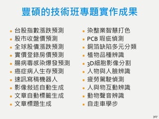 豐碩的技術班專題實作成果
台股指數漲跌預測
股市收盤價預測
全球股債漲跌預測
實價登錄房價預測
腸病毒感染爆發預測
癌症病人生存預測
速訊寫稿機器人
影像敍述自動生成
文章自動標籤生成
文章標題生成
染整業智慧打色
PCB 瑕疵偵測
銅箔缺陷多元分類
植物品種辨識
3D細胞影像分割
人物與人臉辨識
疲勞駕駛偵測
人與物互動辨識
動物聲音辨識
自走車學步
307
 