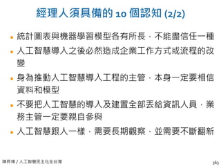 陳昇瑋 / 人工智慧民主化在台灣
經理人須具備的 10 個認知 (2/2)
統計圖表與機器學習模型各有所長，不能盡信任一種
人工智慧導入之後必然造成企業工作方式或流程的改
變
身為推動人工智慧導入工程的主管，本身一定要相信
資料和模型
不要把人工智慧的導入及建置全部丟給資訊人員，業
務主管一定要親自參與
人工智慧跟人一樣，需要長期觀察，並需要不斷翻新
363
 