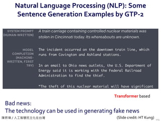 陳昇瑋 / 人工智慧民主化在台灣
Natural Language Processing (NLP): Some
Sentence Generation Examples by GTP-2
103
Bad news:
The technology can be used in generating fake news
Transformer based
(Slide credit: HT Kung)
 
