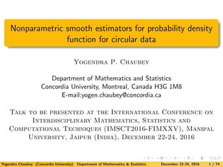 Nonparametric smooth estimators for probability density
function for circular data
Yogendra P. Chaubey
Department of Mathematics and Statistics
Concordia University, Montreal, Canada H3G 1M8
E-mail:yogen.chaubey@concordia.ca
Talk to be presented at the International Conference on
Interdisciplinary Mathematics, Statistics and
Computational Techniques (IMSCT2016-FIMXXV), Manipal
University, Jaipur (India), December 22-24, 2016
Yogendra Chaubey (Concordia University) Department of Mathematics & Statistics December 22-24, 2016 1 / 74
 
