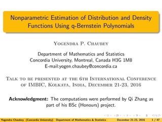 Nonparametric Estimation of Distribution and Density
Functions Using q-Bernstein Polynomials
Yogendra P. Chaubey
Department of Mathematics and Statistics
Concordia University, Montreal, Canada H3G 1M8
E-mail:yogen.chaubey@concordia.ca
Talk to be presented at the 6th International Conference
of IMBIC, Kolkata, India, December 21-23, 2016
Acknowledgment: The computations were performed by Qi Zhang as
part of his BSc (Honours) project.
Yogendra Chaubey (Concordia University) Department of Mathematics & Statistics December 21-23, 2016 1 / 47
 