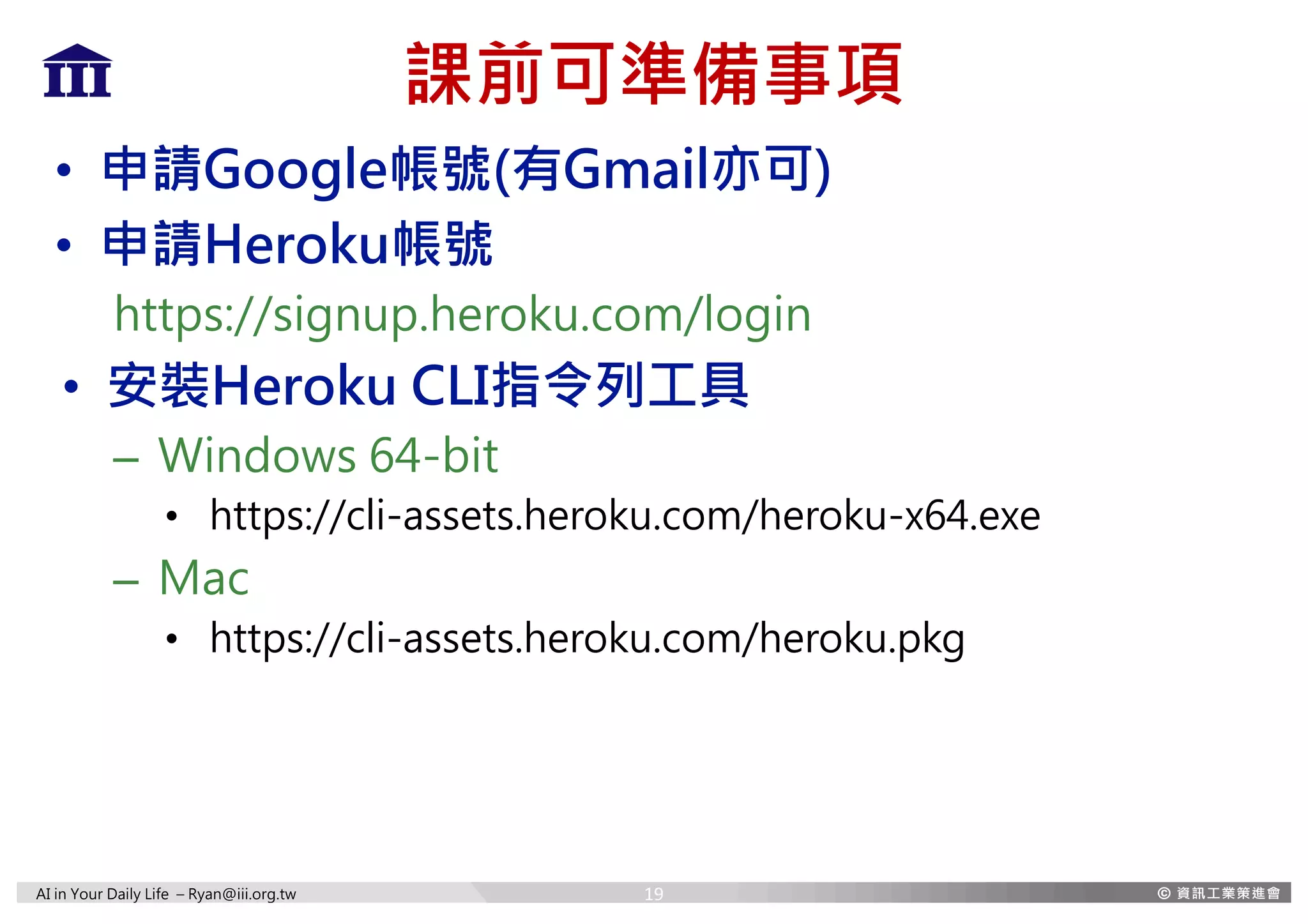 AI in Your Daily Life – Ryan@iii.org.tw
課前可準備事項
• 申請Google帳號(有Gmail亦可)
• 申請Heroku帳號
https://signup.heroku.com/login
• 安裝Heroku CLI指令列工具
– Windows 64-bit
• https://cli-assets.heroku.com/heroku-x64.exe
– Mac
• https://cli-assets.heroku.com/heroku.pkg
19
 