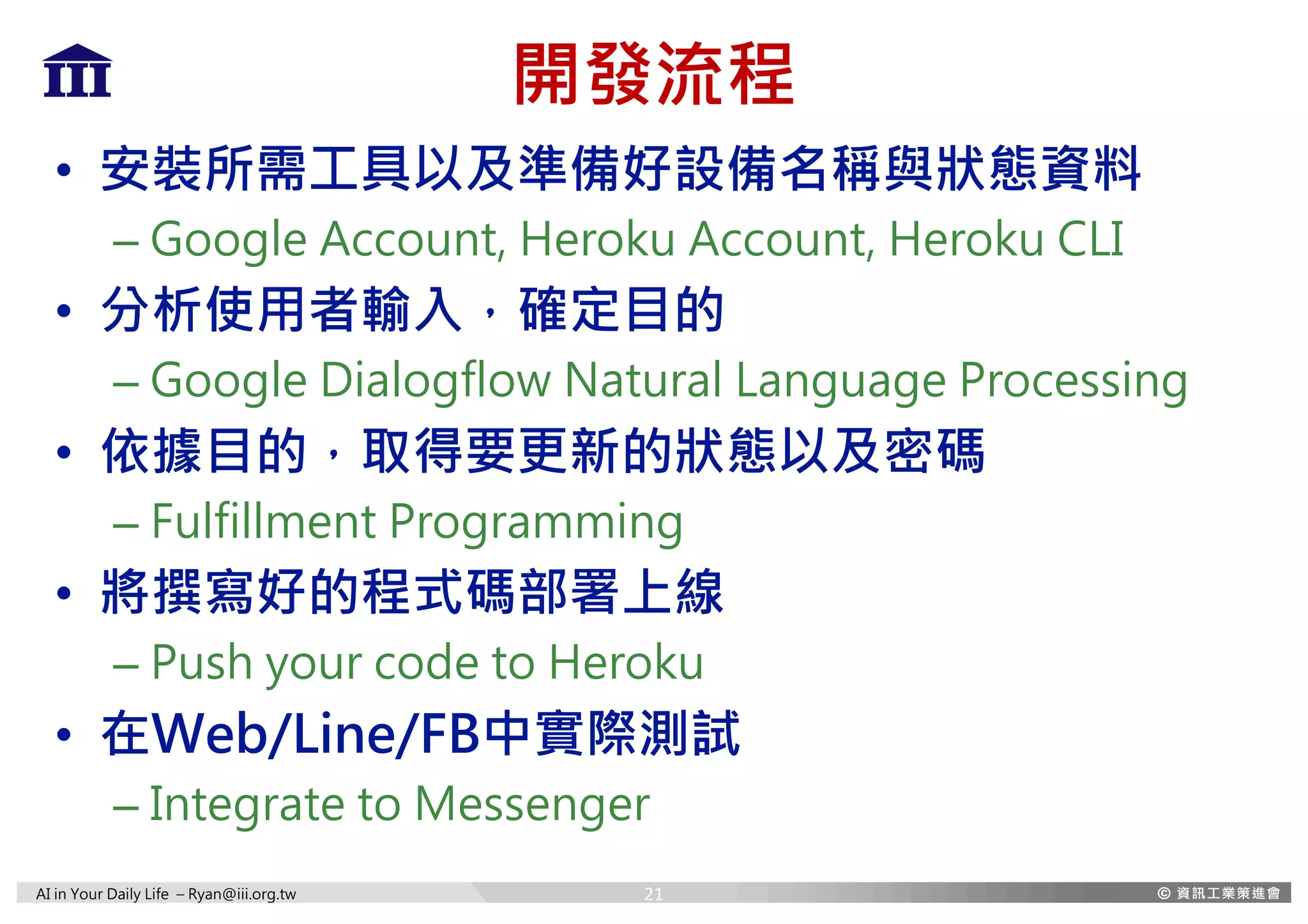 AI in Your Daily Life – Ryan@iii.org.tw
開發流程
• 安裝所需工具以及準備好設備名稱與狀態資料
– Google Account, Heroku Account, Heroku CLI
• 分析使用者輸入，確定目的
– Google Dialogflow Natural Language Processing
• 依據目的，取得要更新的狀態以及密碼
– Fulfillment Programming
• 將撰寫好的程式碼部署上線
– Push your code to Heroku
• 在Web/Line/FB中實際測試
– Integrate to Messenger
21
 