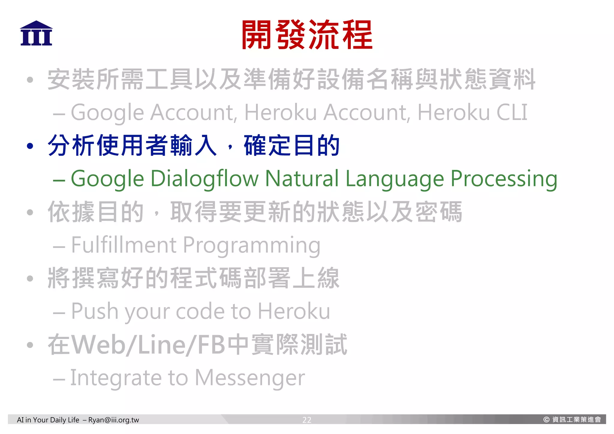 AI in Your Daily Life – Ryan@iii.org.tw
開發流程
• 安裝所需工具以及準備好設備名稱與狀態資料
– Google Account, Heroku Account, Heroku CLI
• 分析使用者輸入，確定目的
– Google Dialogflow Natural Language Processing
• 依據目的，取得要更新的狀態以及密碼
– Fulfillment Programming
• 將撰寫好的程式碼部署上線
– Push your code to Heroku
• 在Web/Line/FB中實際測試
– Integrate to Messenger
22
 