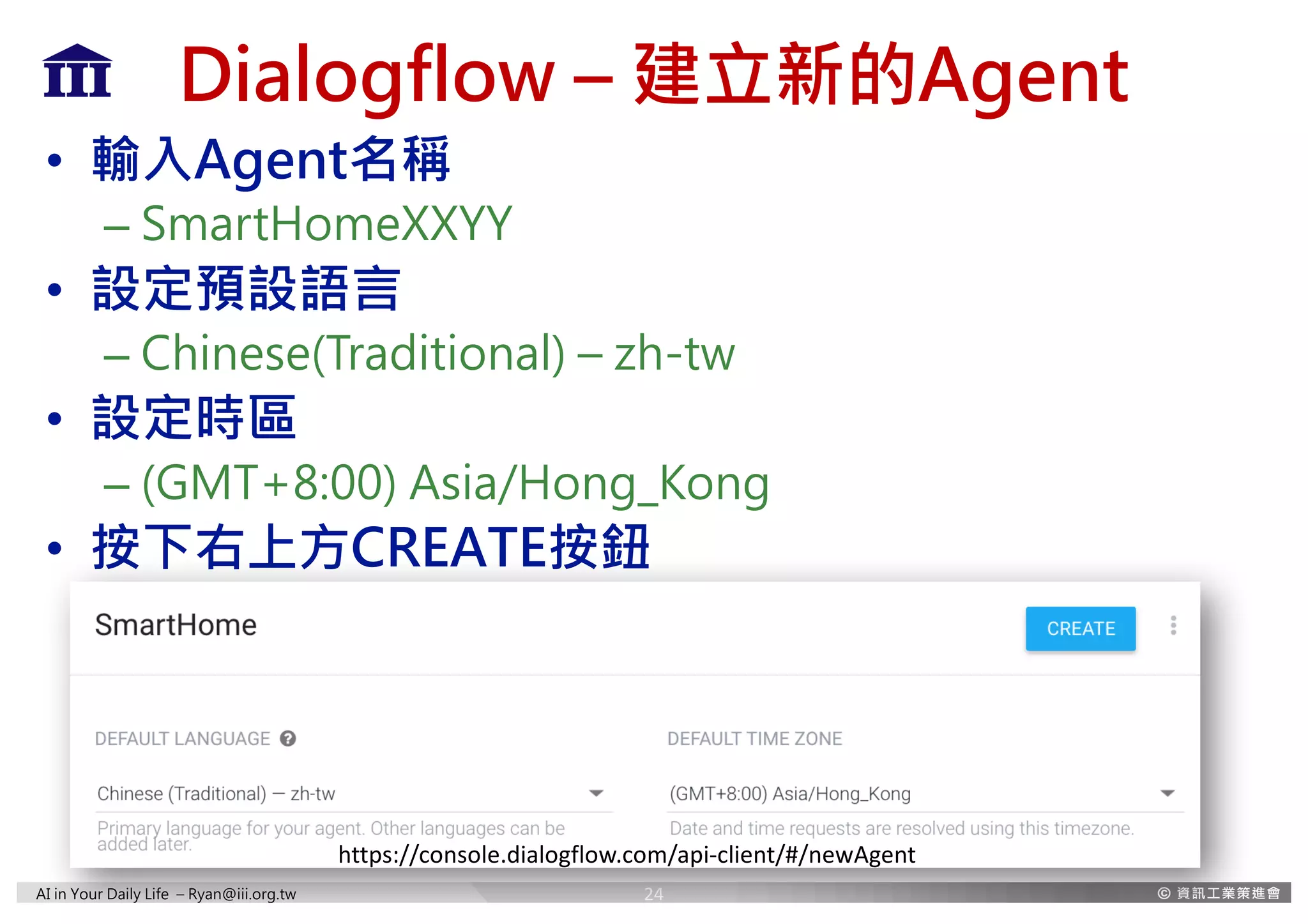 AI in Your Daily Life – Ryan@iii.org.tw
Dialogflow – 建立新的Agent
• 輸入Agent名稱
– SmartHomeXXYY
• 設定預設語言
– Chinese(Traditional) – zh-tw
• 設定時區
– (GMT+8:00) Asia/Hong_Kong
• 按下右上方CREATE按鈕
24
https://console.dialogflow.com/api-client/#/newAgent
 