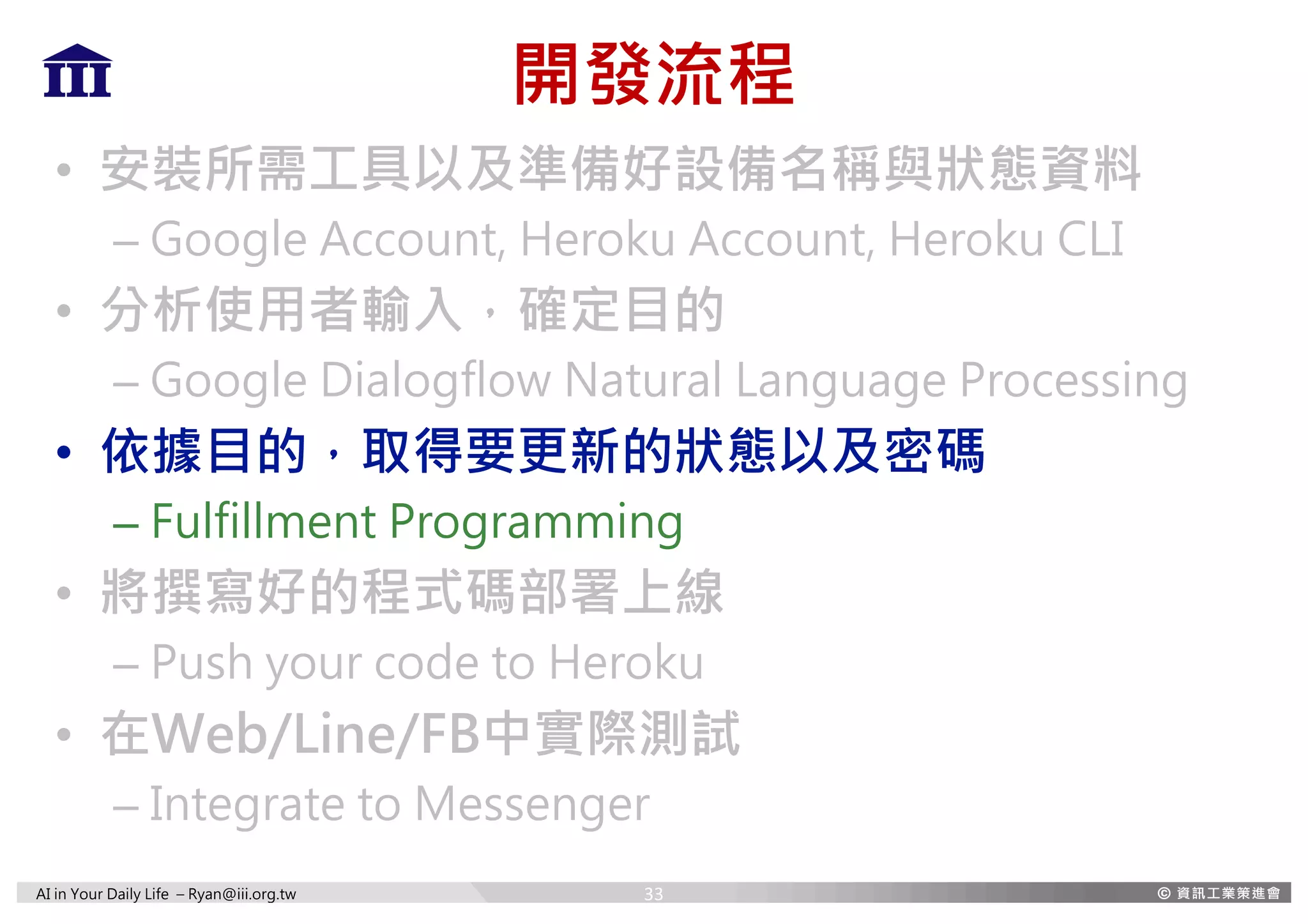 AI in Your Daily Life – Ryan@iii.org.tw
開發流程
• 安裝所需工具以及準備好設備名稱與狀態資料
– Google Account, Heroku Account, Heroku CLI
• 分析使用者輸入，確定目的
– Google Dialogflow Natural Language Processing
• 依據目的，取得要更新的狀態以及密碼
– Fulfillment Programming
• 將撰寫好的程式碼部署上線
– Push your code to Heroku
• 在Web/Line/FB中實際測試
– Integrate to Messenger
33
 