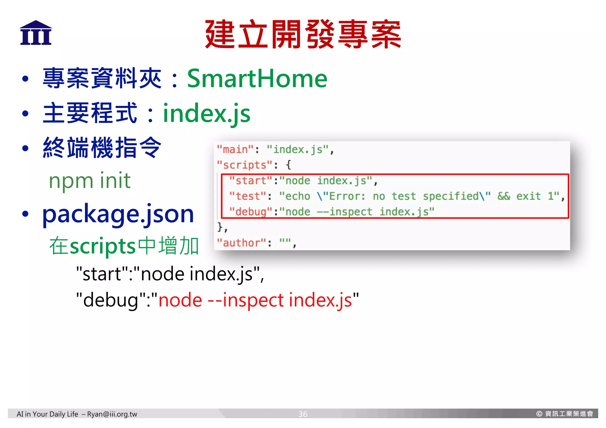 AI in Your Daily Life – Ryan@iii.org.tw
建立開發專案
• 專案資料夾：SmartHome
• 主要程式：index.js
• 終端機指令
npm init
• package.json
在scripts中增加
"start":"node index.js",
"debug":"node --inspect index.js"
36
 