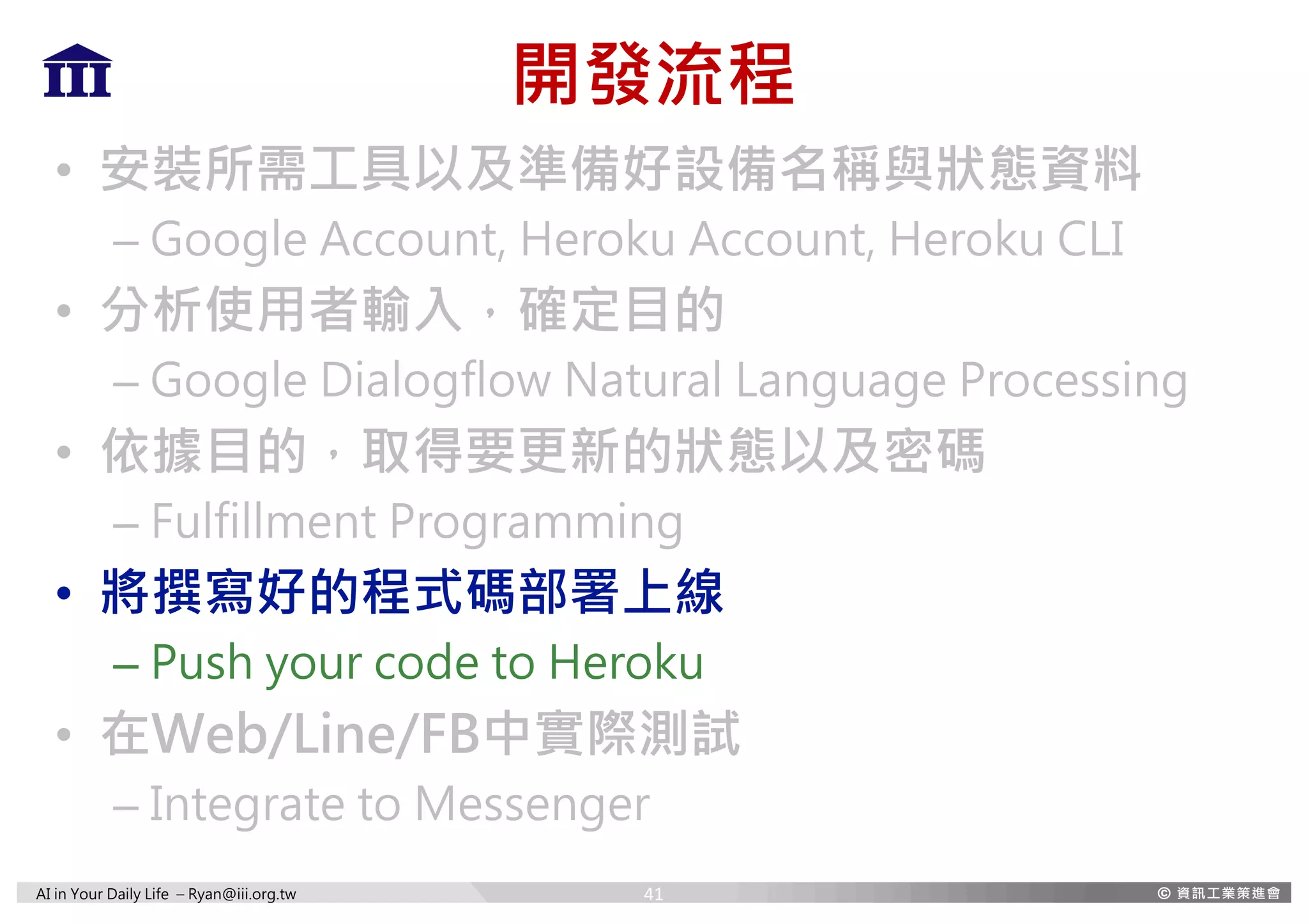 AI in Your Daily Life – Ryan@iii.org.tw
開發流程
• 安裝所需工具以及準備好設備名稱與狀態資料
– Google Account, Heroku Account, Heroku CLI
• 分析使用者輸入，確定目的
– Google Dialogflow Natural Language Processing
• 依據目的，取得要更新的狀態以及密碼
– Fulfillment Programming
• 將撰寫好的程式碼部署上線
– Push your code to Heroku
• 在Web/Line/FB中實際測試
– Integrate to Messenger
41
 