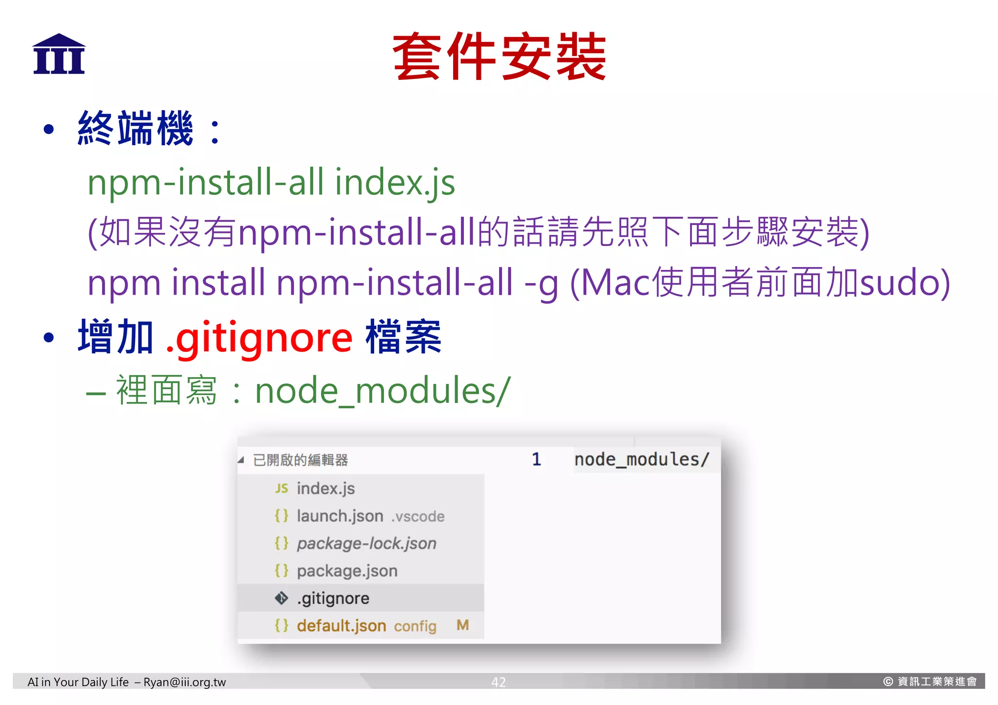 AI in Your Daily Life – Ryan@iii.org.tw
套件安裝
• 終端機：
npm-install-all index.js
(如果沒有npm-install-all的話請先照下面步驟安裝)
npm install npm-install-all -g (Mac使用者前面加sudo)
• 增加 .gitignore 檔案
– 裡面寫：node_modules/
42
 