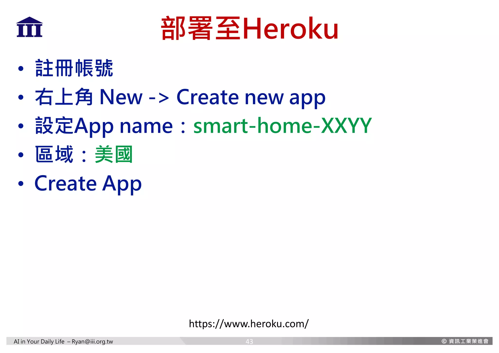 AI in Your Daily Life – Ryan@iii.org.tw
部署至Heroku
• 註冊帳號
• 右上角 New -> Create new app
• 設定App name：smart-home-XXYY
• 區域：美國
• Create App
https://www.heroku.com/
43
 