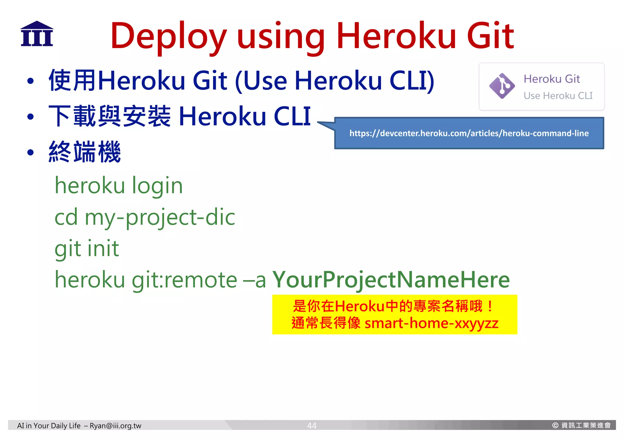 AI in Your Daily Life – Ryan@iii.org.tw
Deploy using Heroku Git
• 使用Heroku Git (Use Heroku CLI)
• 下載與安裝 Heroku CLI
• 終端機
heroku login
cd my-project-dic
git init
heroku git:remote –a YourProjectNameHere
https://devcenter.heroku.com/articles/heroku-command-line
是你在Heroku中的專案名稱哦！
通常長得像 smart-home-xxyyzz
44
 