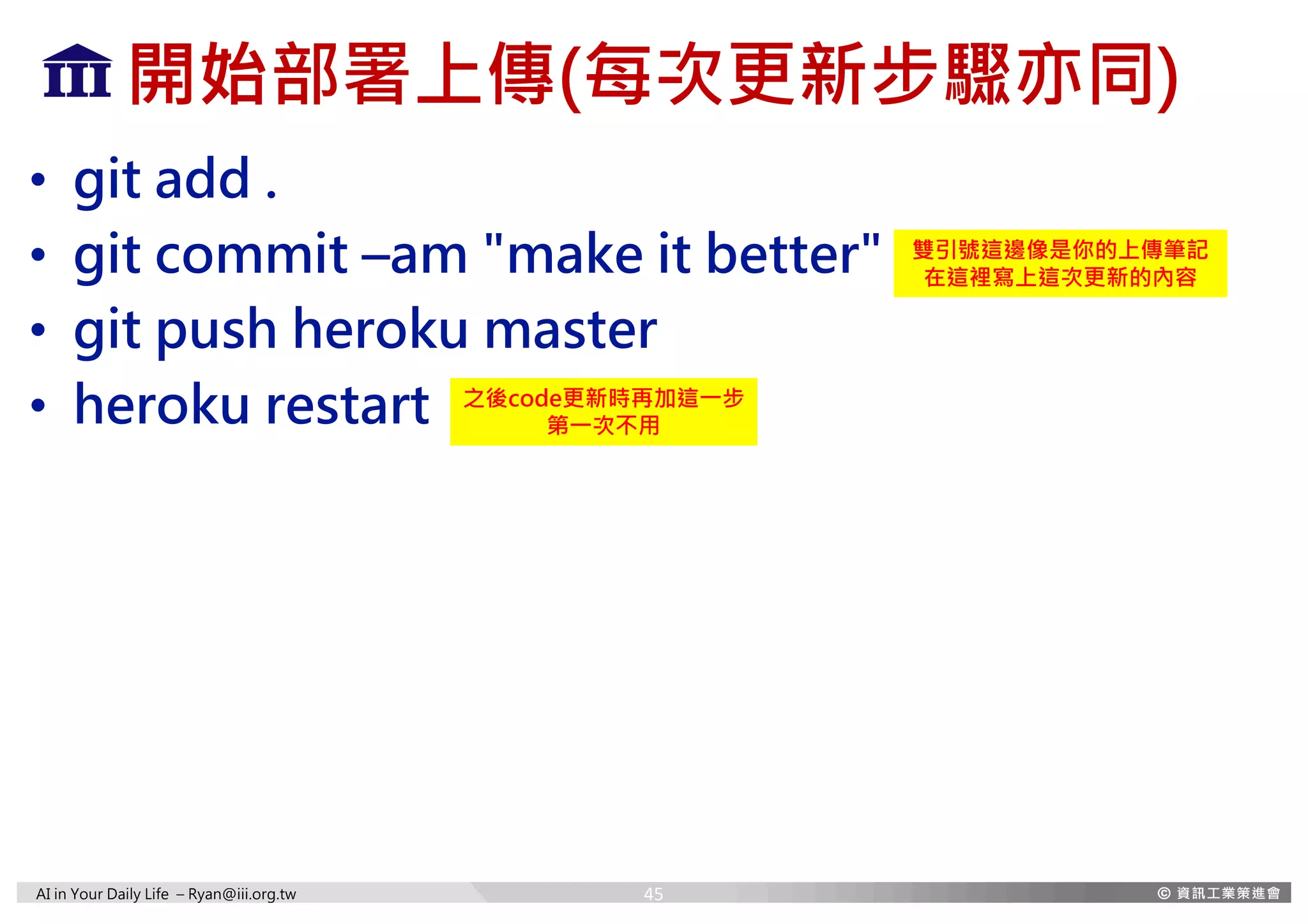 AI in Your Daily Life – Ryan@iii.org.tw
開始部署上傳(每次更新步驟亦同)
• git add .
• git commit –am "make it better"
• git push heroku master
• heroku restart
雙引號這邊像是你的上傳筆記
在這裡寫上這次更新的內容
之後code更新時再加這一步
第一次不用
45
 