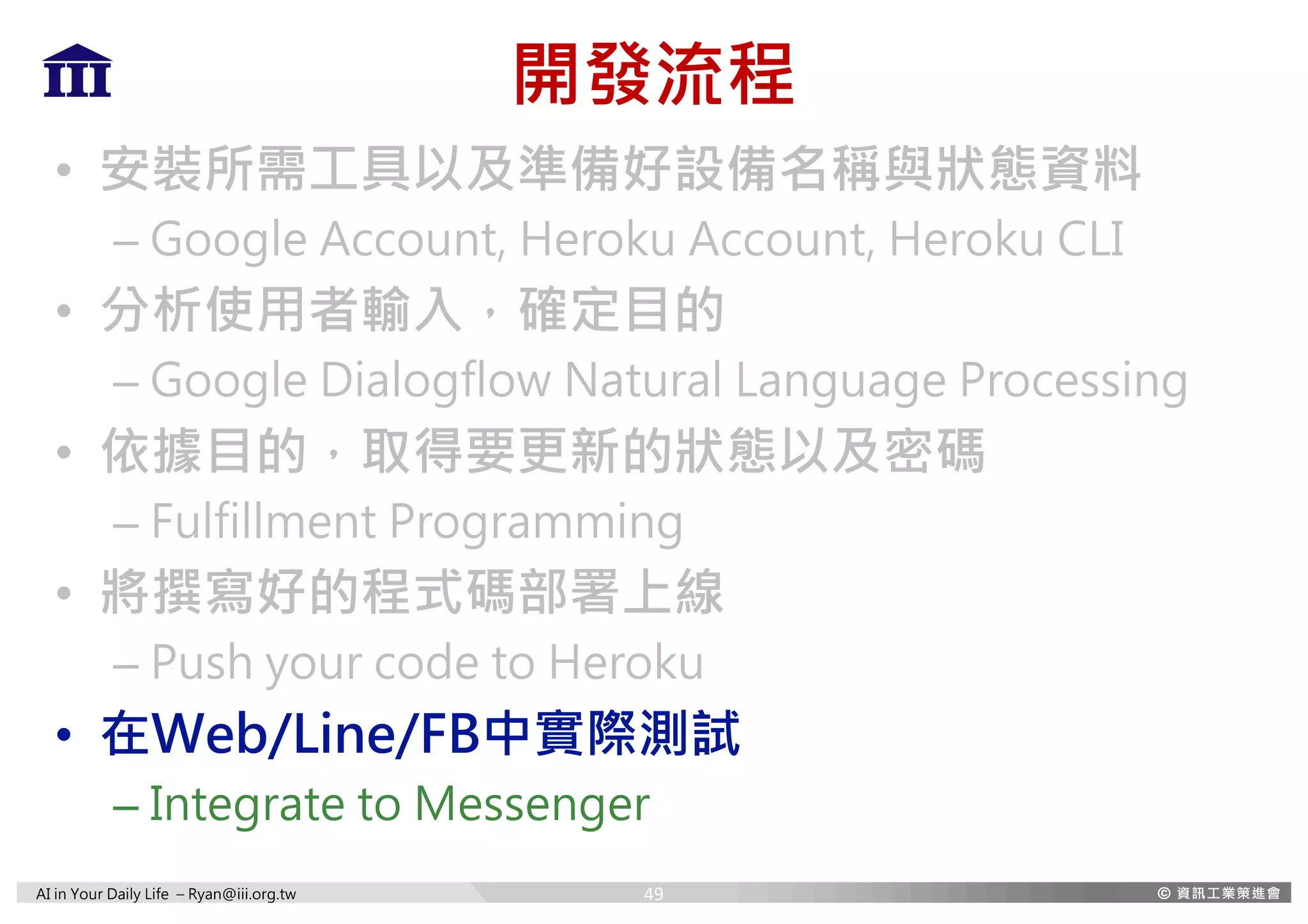 AI in Your Daily Life – Ryan@iii.org.tw
開發流程
• 安裝所需工具以及準備好設備名稱與狀態資料
– Google Account, Heroku Account, Heroku CLI
• 分析使用者輸入，確定目的
– Google Dialogflow Natural Language Processing
• 依據目的，取得要更新的狀態以及密碼
– Fulfillment Programming
• 將撰寫好的程式碼部署上線
– Push your code to Heroku
• 在Web/Line/FB中實際測試
– Integrate to Messenger
49
 