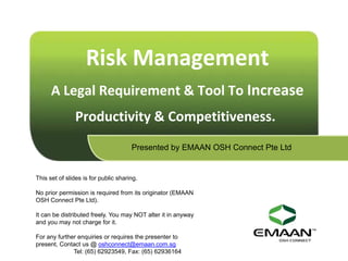 Risk Management
      A Legal Requirement & Tool To Increase
               Productivity & Competitiveness.
                                      Presented by EMAAN OSH Connect Pte Ltd


This set of slides is for public sharing.

No prior permission is required from its originator (EMAAN
OSH Connect Pte Ltd).

It can be distributed freely. You may NOT alter it in anyway
and you may not charge for it.

For any further enquiries or requires the presenter to
present, Contact us @ oshconnect@emaan.com.sg
              Tel: (65) 62923549, Fax: (65) 62936164
 