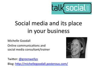 Social	
  media	
  and	
  its	
  place	
  
            in	
  your	
  business	
  
Michelle	
  Goodall	
  
Online	
  communica7ons	
  and	
  	
  
social	
  media	
  consultant/trainer	
  

Twi;er:	
  @greenwellys	
  
Blog:	
  h;p://michellegoodall.posterous.com/	
  
 