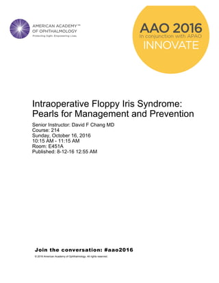 Intraoperative Floppy Iris Syndrome:
Pearls for Management and Prevention
Senior Instructor: David F Chang MD
Course: 214
Sunday, October 16, 2016
10:15 AM - 11:15 AM
Room: E451A
Published: 8-12-16 12:55 AM
Join the conversation: #aao2016
© 2016 American Academy of Ophthalmology. All rights reserved.
 