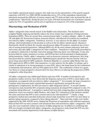 2
were highly experienced cataract surgeons, this study may not be representative of the general surgical
experience with IFIS. In a 2008 ASCRS membership survey, 95% of the respondents reported that
tamsulosin increased the difficulty of cataract surgery and 77% believed that it also increased the risk of
complications3
. Specifically, during the prior two years, IFIS had increased the rate of posterior capsular
rupture for 52% of respondents and the rate of significant iris trauma for 23% of the respondents.
Pharmacology and Mechanism of IFIS
Alpha-1 antagonists relax smooth muscle in the bladder neck and prostate. This facilitates more
complete bladder emptying and thereby reduces the lower urinary tract symptoms of benign prostatic
hyperplasia (BPH). There are at least three common human alpha-1 receptor subtypes - alpha-1A, alpha-
1B, and alpha-1D. Doxazosin (Cardura), terazosin (Hytrin), and alfuzosin (Uroxatral) are considered
non-selective alpha-1 antagonists. Tamsulosin, however, is very selective for the alpha-1A receptor
subtype, which predominates in the prostate as well as in the iris dilator smooth muscle. Because it
theoretically should not block the vascular smooth muscle alpha-1D receptors, tamsulosin has a lower
risk of causing postural hypotension. Although BPH is by far the most common indication, both men
and women may take alpha-1 antagonists for other conditions. Tamsulosin is often briefly prescribed as
an adjunctive medication to faciliate renal stone passage following shock wave lithotripsy. It may also
be prescribed for urinary retention in women, and IFIS has been well documented in female patients
taking tamsulosin. Finally, alpha-1 antagonists, such as doxazosin, terazosin, and prazosin, have long
been prescribed for systemic hypertension. Ophthalmologists should also become familiar with two
newer drugs prescribed for BPH symptoms. Silodosin (Rapaflo) is a systemic alpha blocker that was
FDA approved for BPH in 2008. Like tamsulosin, it is also selective for the alpha-1A subtype, and is
similar to tamsulosin in its strong propensity to cause IFIS. Jalyn is the brand name for the combination
of dutasteride and tamsulosin, and was FDA approved in 2010. The combination of these two agents
was shown in a large prospective clinical trial to be more effective at reducing the progression of BPH
compared to either drug alone.
All alpha-1 antagonists may inhibit pupil dilation and cause IFIS. A number of retrospective and
prospective studies, however, have shown that the frequency and severity of IFIS is much higher with
tamsulosin, as compared with non-selective alpha-1 antagonists3-10
. For example, the large retrospective
Canadian study discussed earlier reported that tamsulosin significantly increased the rate of
postoperative complications, but that non-selective alpha antagonists did not7
. A second Canadian
retrospective study found that 86% of patients taking tamsulosin developed IFIS compared to only 15%
of patients taking alfuzosin6
. A prospective masked trial from Italy comparing phaco in patients taking
tamsulosin versus non-selective alpha blockers, and a large 2011 metanalysis of the literature reached
this same conclusion that IFIS is more common and severe with tamsulosin9, 10
. Finally, a large
prospective masked and controlled multicenter clinical study found that severe IFIS was more likely in
patients taking tamsulosin, compared to those taking alfuzosin11
. These and other studies were further
supported by the 2008 ASCRS survey finding that 90 percent of respondents with sufficient experience
believed that IFIS was more common with tamsulosin than with nonselective alpha-1 antagonists3
. IFIS
may also occur in patients without any history of alpha antagonist use. In addition to confirming that
IFIS was strongly correlated with alpha-1 antagonists, one prospective study found that IFIS was also
associated with systemic hypertension in the absence of alpha blockers
 