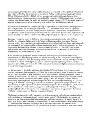 5
containing epinephrine has been safely used by the author, and was endorsed in a 2013 ASCRS clinical
alert whenever bisulfite-free epinephrine is unavailable. Adding bisulfite-containing epinephrine to a
500 ml BSS irrigation bottle (off label) will not cause corneal endothelial toxicity because of the
significant dilution. However, shortages of even bisulfite-containing 1:1000 epinephrine are now being
reported in the United States. The author has noted an increased incidence of IFIS despite the absence of
systemic alpha antagonists whenever epinephrine is omitted from the BSS irrigation bottle.
Several publications report the safety and efficacy of unpreserved 1.5% intracameral phenylephrine for
both IFIS prevention and routine surgical mydriasis 17-19
. One of these studies found no significant
reduction in endothelial cell counts compared to non-treated eyes.19
Preservative-free phenylephrine
2.5% (Minims) is only commercially available outside the United States. Because these preparations still
contain bisulfite, a 1:4 dilution with BSS, BSS Plus, or preservative-free lidocaine is also recommended.
Lacking a commercial source in the United States, many surgeons (including the author) obtain
bisulfite-free intracameral phenylephrine 1.5% prepared by compounding pharmacies. To avoid
potential toxicity from preservative-containing phenylephrine, ophthalmologists should specify that only
the unpreserved (raw) drug should be used as a compounding source. Prudent precautions for any drug
compounded for intracameral injection include appropriate testing for pH, osmolality, and sterility.
Ophthalmologists should check to see if the compounding pharmacy is accredited by the Pharmacy
Compounding Accreditation Board (PCAB).
When bisulfite-free epinephrine became unavailable, many surgeons questioned whether adding
epinephrine to the BSS irrigating solution was actually necessary. A 2014 study subsequently reported
that omitting epinephrine from the irrigating solution was associated with a 12-13% rate of moderate to
severe IFIS in patients who had previously never taken any systemic alpha antagonists11
. Omidria
(Omeros) received FDA approval in 2014. This commercial combination of phenylephrine and ketorolac
is added to the irrigation solution.
As first suggested by Bob Osher and Doug Koch, Healon 5 (Abbott Medical Optics) is a maximally
cohesive ophthalmic visco-surgical device (OVD) that is particularly well suited for viscomydriasis and
for blocking iris prolapse in IFIS. If mydriasis is still suboptimal after injecting epinephrine, Healon 5
can then be used to further mechanically expand the pupil. Viscomydriasis facilitates the capsulorhexis
and combines with the epinephrine-induced iris rigidity to block iris prolapse. However, to avoid
immediately aspirating Healon 5 one must employ low flow and vacuum parameters (e.g. < 175-200
mmHg; < 26 ml/min). This strategy is therefore less suitable if high vacuum settings are desired for
denser nuclei. At higher aspiration flow rates, others have suggested that more dispersive OVDs, such as
DisCoVisc (Alcon) or Viscoat (Alcon), may persist for longer periods within the eye. Finally,
combining Healon 5 with Viscoat has been advocated as a combination strategy whereby the Viscoat
will better resist aspiration and delay the evacuation of Healon 520
.
Mechanical pupil expansion with iris retractors or devices such as the Malyugin ring assures a reliably
wide pupil diameter that cannot abruptly constrict during surgery21
. Mechanical devices also permit
surgeons to use their preferred OVD, phaco technique, and fluidic parameters. It is easier and safer to
insert these devices prior to creation of the capsulorrhexis. If the pupil dilates poorly preoperatively (e.g.
3 – 5 mm diameter), or billows during injection of intracameral lidocaine, one should consider
proceeding directly to mechanical devices because of the likelihood of severe IFIS. If the pupil dilates
 