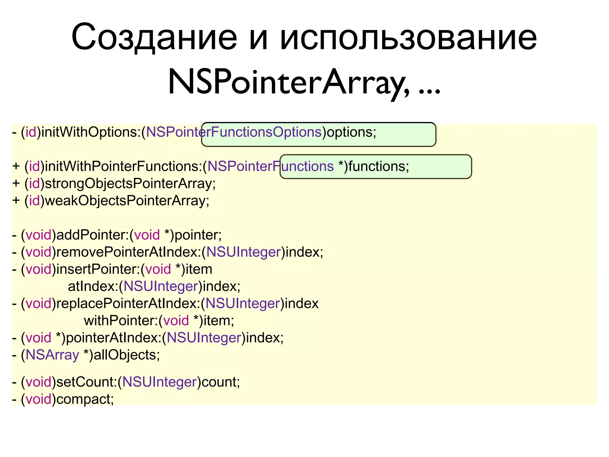Создание и использование
              NSPointerArray, ...
- (id)initWithOptions:(NSPointerFunctionsOptions)options;

+ (id)initWithPointerFunctions:(NSPointerFunctions *)functions;
+ (id)strongObjectsPointerArray;
+ (id)weakObjectsPointerArray;

- (void)addPointer:(void *)pointer;
- (void)removePointerAtIndex:(NSUInteger)index;
- (void)insertPointer:(void *)item
          atIndex:(NSUInteger)index;
- (void)replacePointerAtIndex:(NSUInteger)index
             withPointer:(void *)item;
- (void *)pointerAtIndex:(NSUInteger)index;
- (NSArray *)allObjects;
- (void)setCount:(NSUInteger)count;
- (void)compact;
 