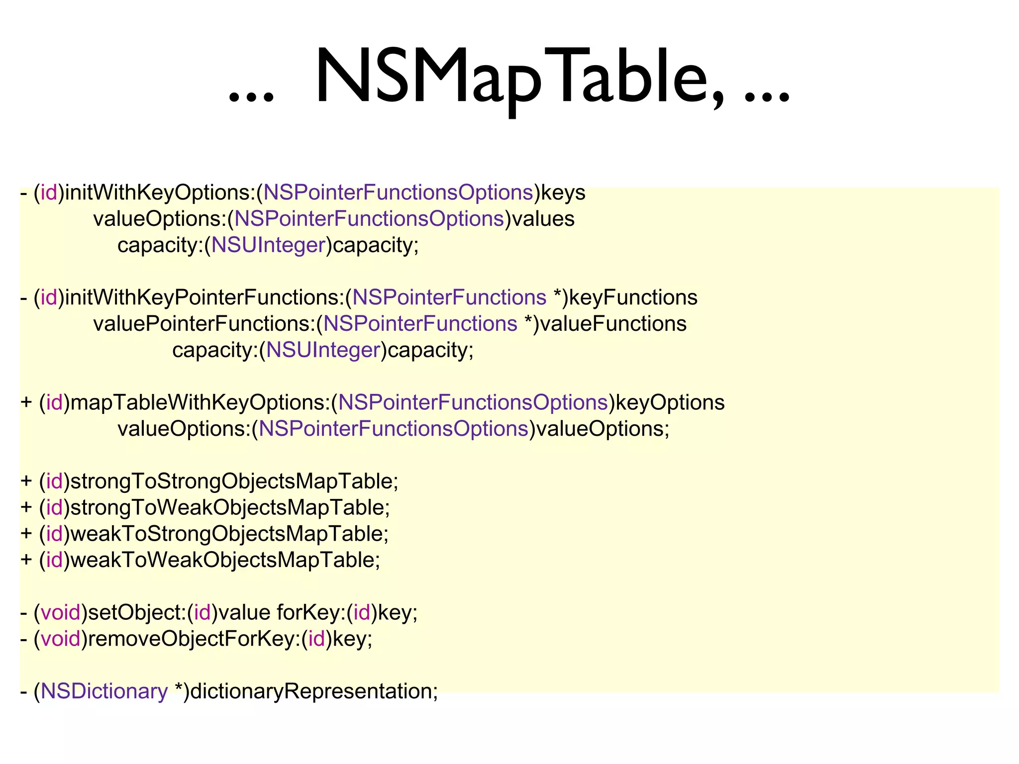 ... NSMapTable, ...
- (id)initWithKeyOptions:(NSPointerFunctionsOptions)keys
          valueOptions:(NSPointerFunctionsOptions)values
            capacity:(NSUInteger)capacity;

- (id)initWithKeyPointerFunctions:(NSPointerFunctions *)keyFunctions
          valuePointerFunctions:(NSPointerFunctions *)valueFunctions
                 capacity:(NSUInteger)capacity;

+ (id)mapTableWithKeyOptions:(NSPointerFunctionsOptions)keyOptions
         valueOptions:(NSPointerFunctionsOptions)valueOptions;

+ (id)strongToStrongObjectsMapTable;
+ (id)strongToWeakObjectsMapTable;
+ (id)weakToStrongObjectsMapTable;
+ (id)weakToWeakObjectsMapTable;

- (void)setObject:(id)value forKey:(id)key;
- (void)removeObjectForKey:(id)key;

- (NSDictionary *)dictionaryRepresentation;
 