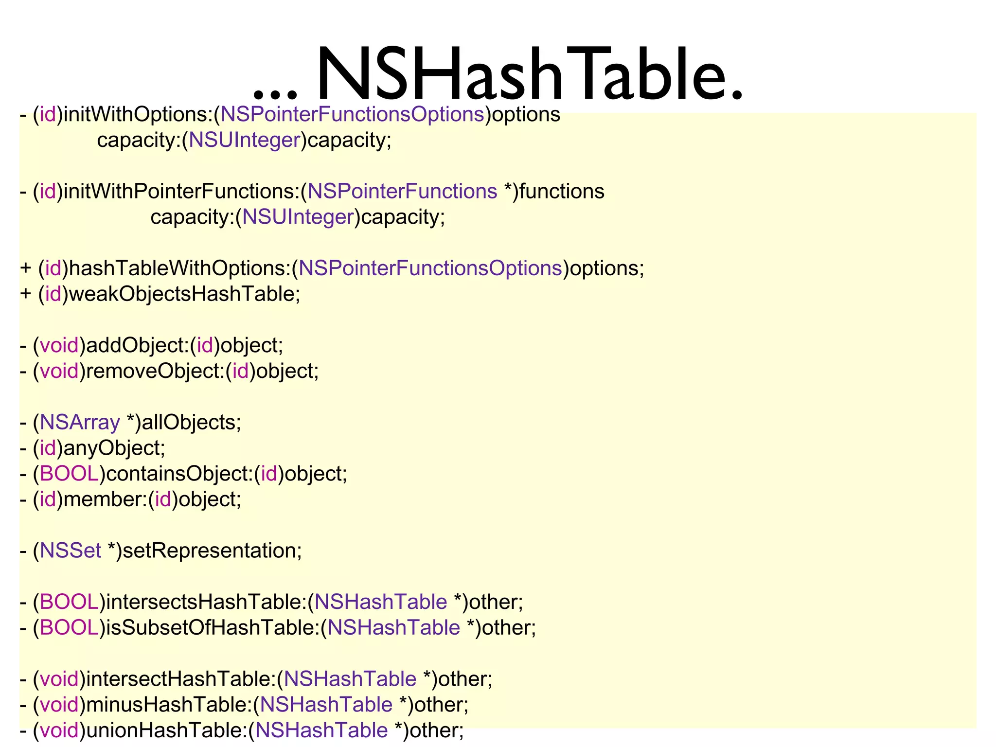 ... NSHashTable.
- (id)initWithOptions:(NSPointerFunctionsOptions)options
          capacity:(NSUInteger)capacity;

- (id)initWithPointerFunctions:(NSPointerFunctions *)functions
               capacity:(NSUInteger)capacity;

+ (id)hashTableWithOptions:(NSPointerFunctionsOptions)options;
+ (id)weakObjectsHashTable;

- (void)addObject:(id)object;
- (void)removeObject:(id)object;

- (NSArray *)allObjects;
- (id)anyObject;
- (BOOL)containsObject:(id)object;
- (id)member:(id)object;

- (NSSet *)setRepresentation;

- (BOOL)intersectsHashTable:(NSHashTable *)other;
- (BOOL)isSubsetOfHashTable:(NSHashTable *)other;

- (void)intersectHashTable:(NSHashTable *)other;
- (void)minusHashTable:(NSHashTable *)other;
- (void)unionHashTable:(NSHashTable *)other;
 
