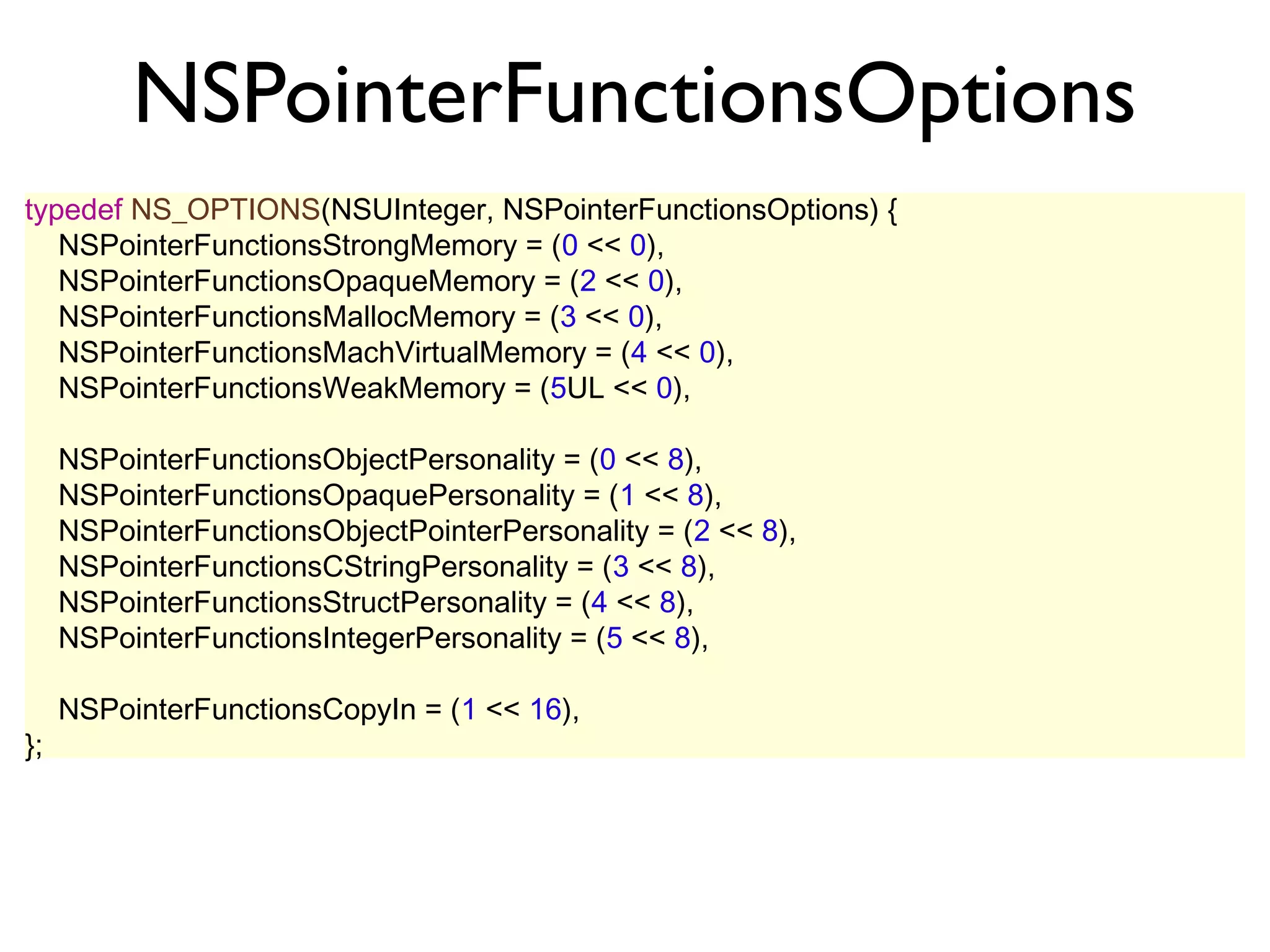 NSPointerFunctionsOptions
typedef NS_OPTIONS(NSUInteger, NSPointerFunctionsOptions) {
   NSPointerFunctionsStrongMemory = (0 << 0),
   NSPointerFunctionsOpaqueMemory = (2 << 0),
   NSPointerFunctionsMallocMemory = (3 << 0),
   NSPointerFunctionsMachVirtualMemory = (4 << 0),
   NSPointerFunctionsWeakMemory = (5UL << 0),

     NSPointerFunctionsObjectPersonality = (0 << 8),
     NSPointerFunctionsOpaquePersonality = (1 << 8),
     NSPointerFunctionsObjectPointerPersonality = (2 << 8),
     NSPointerFunctionsCStringPersonality = (3 << 8),
     NSPointerFunctionsStructPersonality = (4 << 8),
     NSPointerFunctionsIntegerPersonality = (5 << 8),

     NSPointerFunctionsCopyIn = (1 << 16),
};
 