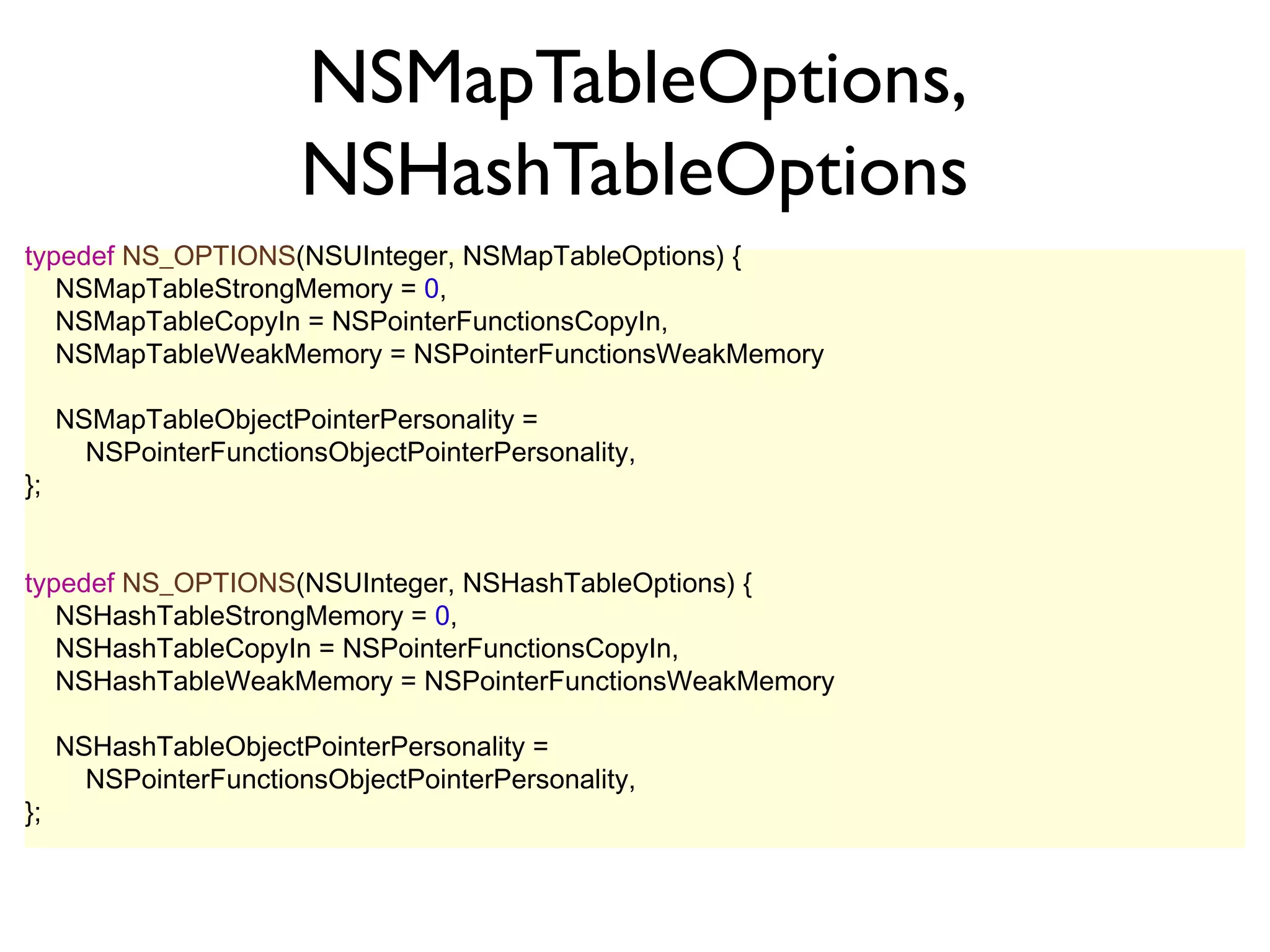 NSMapTableOptions,
                       NSHashTableOptions
typedef NS_OPTIONS(NSUInteger, NSMapTableOptions) {
   NSMapTableStrongMemory = 0,
   NSMapTableCopyIn = NSPointerFunctionsCopyIn,
   NSMapTableWeakMemory = NSPointerFunctionsWeakMemory

     NSMapTableObjectPointerPersonality =
       NSPointerFunctionsObjectPointerPersonality,
};


typedef NS_OPTIONS(NSUInteger, NSHashTableOptions) {
   NSHashTableStrongMemory = 0,
   NSHashTableCopyIn = NSPointerFunctionsCopyIn,
   NSHashTableWeakMemory = NSPointerFunctionsWeakMemory

     NSHashTableObjectPointerPersonality =
       NSPointerFunctionsObjectPointerPersonality,
};
 