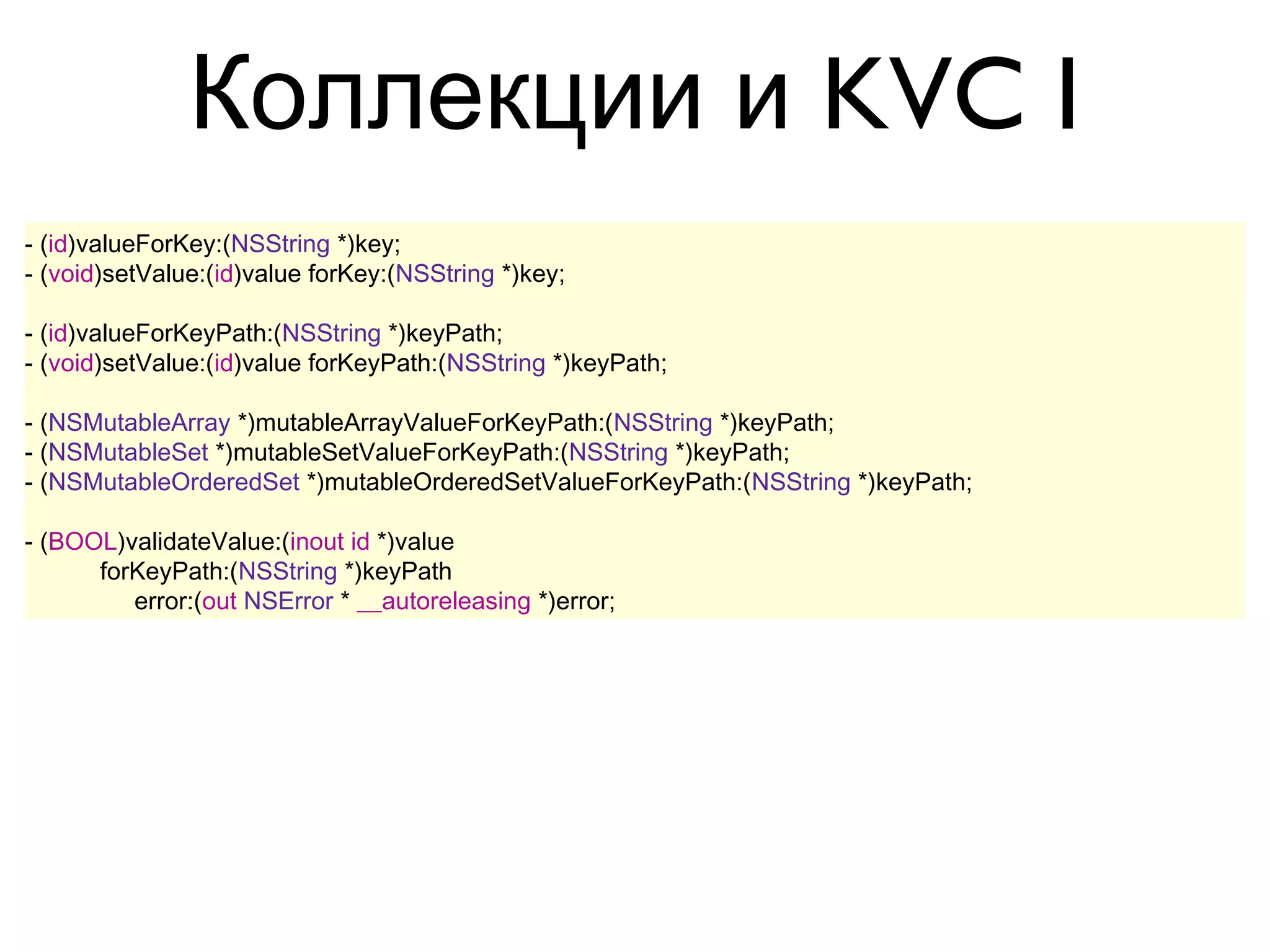 Коллекции и KVC I
- (id)valueForKey:(NSString *)key;
- (void)setValue:(id)value forKey:(NSString *)key;

- (id)valueForKeyPath:(NSString *)keyPath;
- (void)setValue:(id)value forKeyPath:(NSString *)keyPath;

- (NSMutableArray *)mutableArrayValueForKeyPath:(NSString *)keyPath;
- (NSMutableSet *)mutableSetValueForKeyPath:(NSString *)keyPath;
- (NSMutableOrderedSet *)mutableOrderedSetValueForKeyPath:(NSString *)keyPath;

- (BOOL)validateValue:(inout id *)value
      forKeyPath:(NSString *)keyPath
         error:(out NSError * __autoreleasing *)error;
 