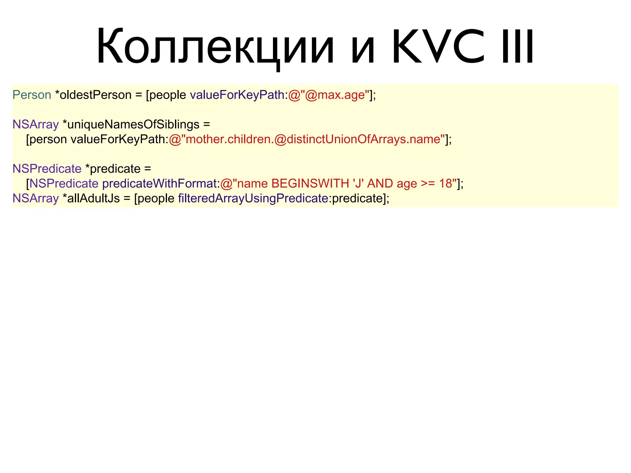 Коллекции и KVC III
Person *oldestPerson = [people valueForKeyPath:@"@max.age"];

NSArray *uniqueNamesOfSiblings =
  [person valueForKeyPath:@"mother.children.@distinctUnionOfArrays.name"];

NSPredicate *predicate =
  [NSPredicate predicateWithFormat:@"name BEGINSWITH 'J' AND age >= 18"];
NSArray *allAdultJs = [people filteredArrayUsingPredicate:predicate];

NSPredicate *predicate =
  [NSPredicate predicateWithFormat:
     @"FUNCTION(SELF, "capitalizedString") BEGINSWITH[cd] 'H'"
  ];
NSArray *startingFromCapitalH = [
  @[ @"hello", @"world" ] filteredArrayUsingPredicate:predicate
];
 