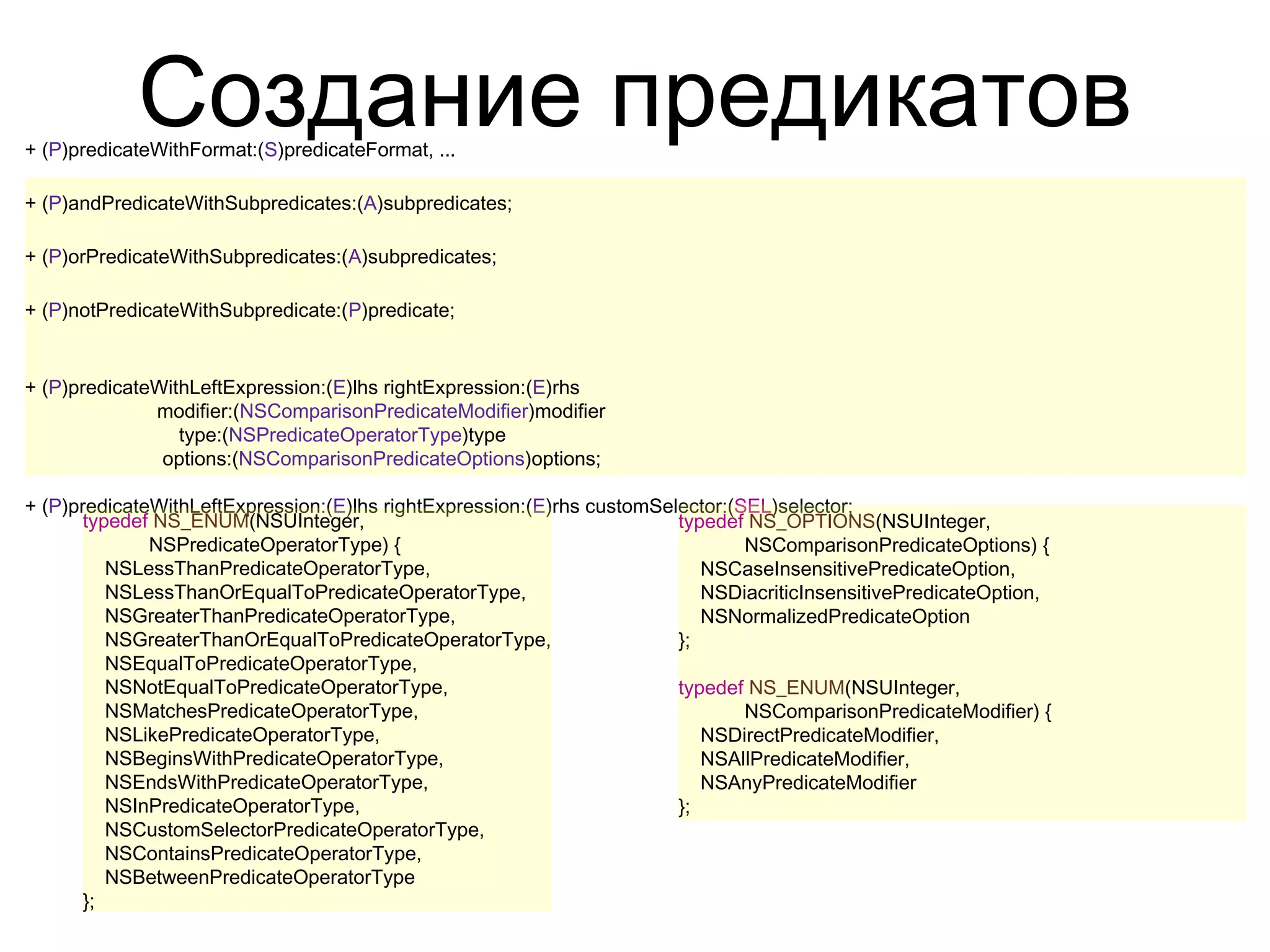 Создание предикатов
+ (P)predicateWithFormat:(S)predicateFormat, ...

+ (P)andPredicateWithSubpredicates:(A)subpredicates;

+ (P)orPredicateWithSubpredicates:(A)subpredicates;

+ (P)notPredicateWithSubpredicate:(P)predicate;


+ (P)predicateWithLeftExpression:(E)lhs rightExpression:(E)rhs
              modifier:(NSComparisonPredicateModifier)modifier
                 type:(NSPredicateOperatorType)type
               options:(NSComparisonPredicateOptions)options;

+ (P)predicateWithLeftExpression:(E)lhs rightExpression:(E)rhs customSelector:(SEL)selector;
       typedef NS_ENUM(NSUInteger,                                      typedef NS_OPTIONS(NSUInteger,
              NSPredicateOperatorType) {                                        NSComparisonPredicateOptions) {
          NSLessThanPredicateOperatorType,                                 NSCaseInsensitivePredicateOption,
          NSLessThanOrEqualToPredicateOperatorType,                        NSDiacriticInsensitivePredicateOption,
          NSGreaterThanPredicateOperatorType,                              NSNormalizedPredicateOption
          NSGreaterThanOrEqualToPredicateOperatorType,                  };
          NSEqualToPredicateOperatorType,
          NSNotEqualToPredicateOperatorType,                            typedef NS_ENUM(NSUInteger,
          NSMatchesPredicateOperatorType,                                       NSComparisonPredicateModifier) {
          NSLikePredicateOperatorType,                                     NSDirectPredicateModifier,
          NSBeginsWithPredicateOperatorType,                               NSAllPredicateModifier,
          NSEndsWithPredicateOperatorType,                                 NSAnyPredicateModifier
          NSInPredicateOperatorType,                                    };
          NSCustomSelectorPredicateOperatorType,
          NSContainsPredicateOperatorType,
          NSBetweenPredicateOperatorType
       };
 