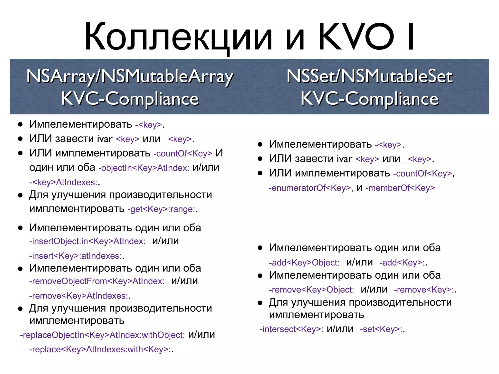 Коллекции и KVO I
    NSArray/NSMutableArray                              NSSet/NSMutableSet
       KVC-Compliance                                    KVC-Compliance
•   Импелементировать -<key>.
•   ИЛИ завести ivar <key> или _<key>.
                                                 •   Импелементировать -<key>.
•   ИЛИ имплементировать -countOf<Key> И
                                                 •   ИЛИ завести ivar <key> или _<key>.
    один или оба -objectIn<Key>AtIndex: и/или
    -<key>AtIndexes:.
                                                 •   ИЛИ имплементировать -countOf<Key>,
                                                     -enumeratorOf<Key>, и -memberOf<Key>
•   Для улучшения производительности
    имплементировать -get<Key>:range:.

•  Импелементировать один или оба
   -insertObject:in<Key>AtIndex: и/или
   -insert<Key>:atIndexes:.
                                                 •  Импелементировать один или оба
                                                    -add<Key>Object: и/или -add<Key>:.
•  Импелементировать один или оба
   -removeObjectFrom<Key>AtIndex: и/или          •  Импелементировать один или оба
                                                    -remove<Key>Object: и/или -remove<Key>:.
   -remove<Key>AtIndexes:.
•  Для улучшения производительности              •  Для улучшения производительности
                                                    имплементировать
   имплементировать
                                                 -intersect<Key>: и/или -set<Key>:.
-replaceObjectIn<Key>AtIndex:withObject: и/или
   -replace<Key>AtIndexes:with<Key>:.
 