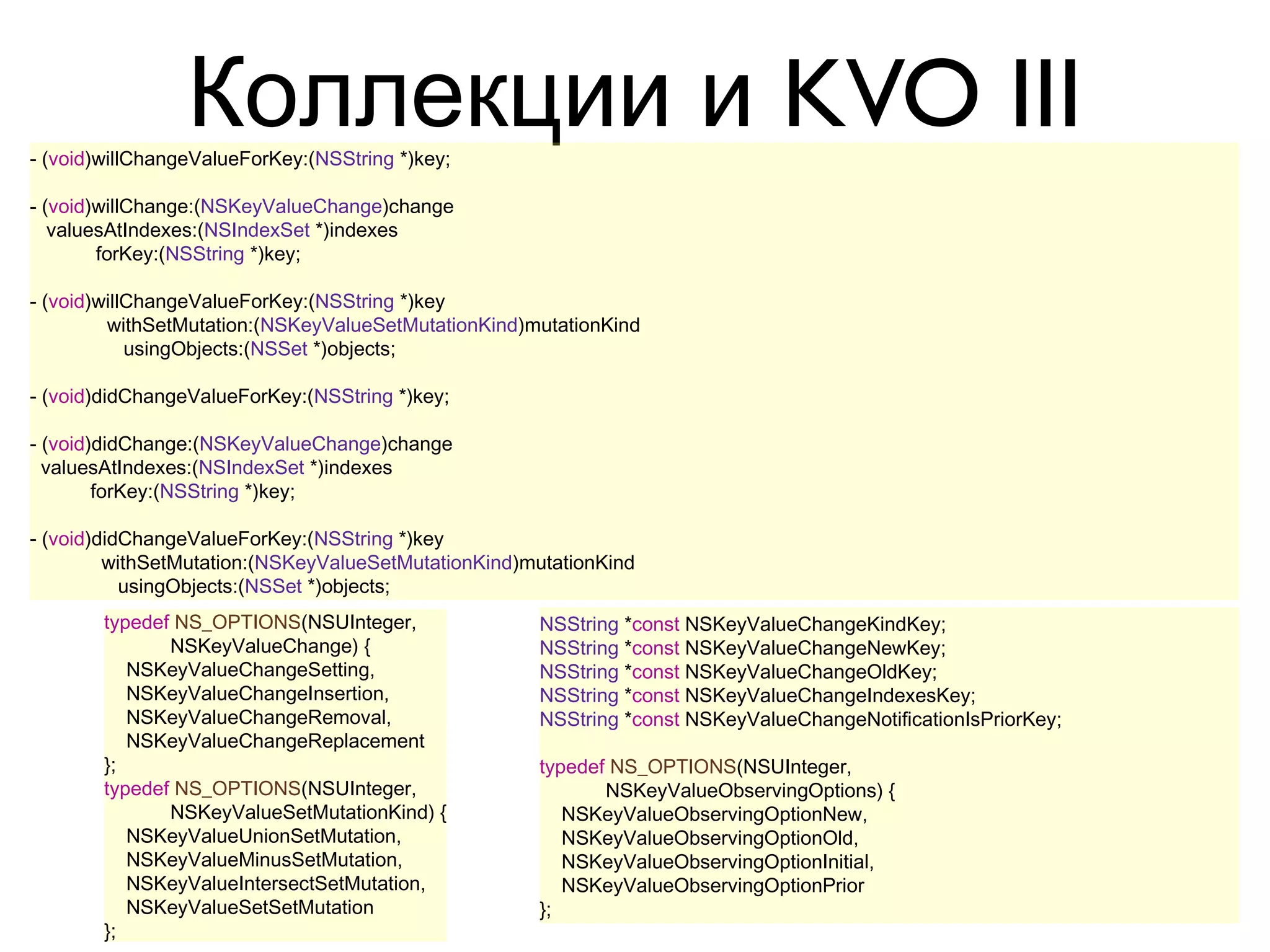 Коллекции и KVO III
- (void)willChangeValueForKey:(NSString *)key;

- (void)willChange:(NSKeyValueChange)change
   valuesAtIndexes:(NSIndexSet *)indexes
        forKey:(NSString *)key;

- (void)willChangeValueForKey:(NSString *)key
         withSetMutation:(NSKeyValueSetMutationKind)mutationKind
            usingObjects:(NSSet *)objects;

- (void)didChangeValueForKey:(NSString *)key;

- (void)didChange:(NSKeyValueChange)change
  valuesAtIndexes:(NSIndexSet *)indexes
        forKey:(NSString *)key;

- (void)didChangeValueForKey:(NSString *)key
         withSetMutation:(NSKeyValueSetMutationKind)mutationKind
           usingObjects:(NSSet *)objects;
        typedef NS_OPTIONS(NSUInteger,               NSString *const NSKeyValueChangeKindKey;
               NSKeyValueChange) {                   NSString *const NSKeyValueChangeNewKey;
           NSKeyValueChangeSetting,                  NSString *const NSKeyValueChangeOldKey;
           NSKeyValueChangeInsertion,                NSString *const NSKeyValueChangeIndexesKey;
           NSKeyValueChangeRemoval,                  NSString *const NSKeyValueChangeNotificationIsPriorKey;
           NSKeyValueChangeReplacement
        };                                           typedef NS_OPTIONS(NSUInteger,
        typedef NS_OPTIONS(NSUInteger,                      NSKeyValueObservingOptions) {
               NSKeyValueSetMutationKind) {             NSKeyValueObservingOptionNew,
           NSKeyValueUnionSetMutation,                  NSKeyValueObservingOptionOld,
           NSKeyValueMinusSetMutation,                  NSKeyValueObservingOptionInitial,
           NSKeyValueIntersectSetMutation,              NSKeyValueObservingOptionPrior
           NSKeyValueSetSetMutation                  };
        };
 