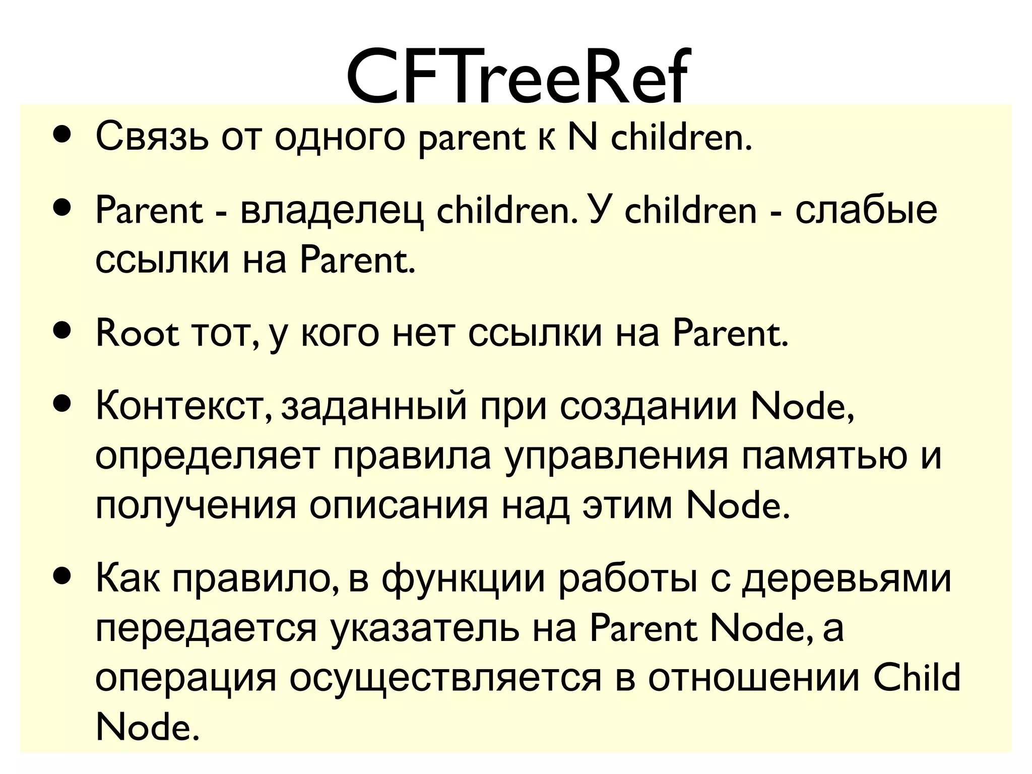 CFTreeRef
• Связь от одного parent к N children.
• Parent - владелец children. У children - слабые
  ссылки на Parent.
• Root тот, у кого нет ссылки на Parent.
• Контекст, заданный при создании Node,
  определяет правила управления памятью и
  получения описания над этим Node.
• Как правило, в функции работы с деревьями
  передается указатель на Parent Node, а
  операция осуществляется в отношении Child
  Node.
 
