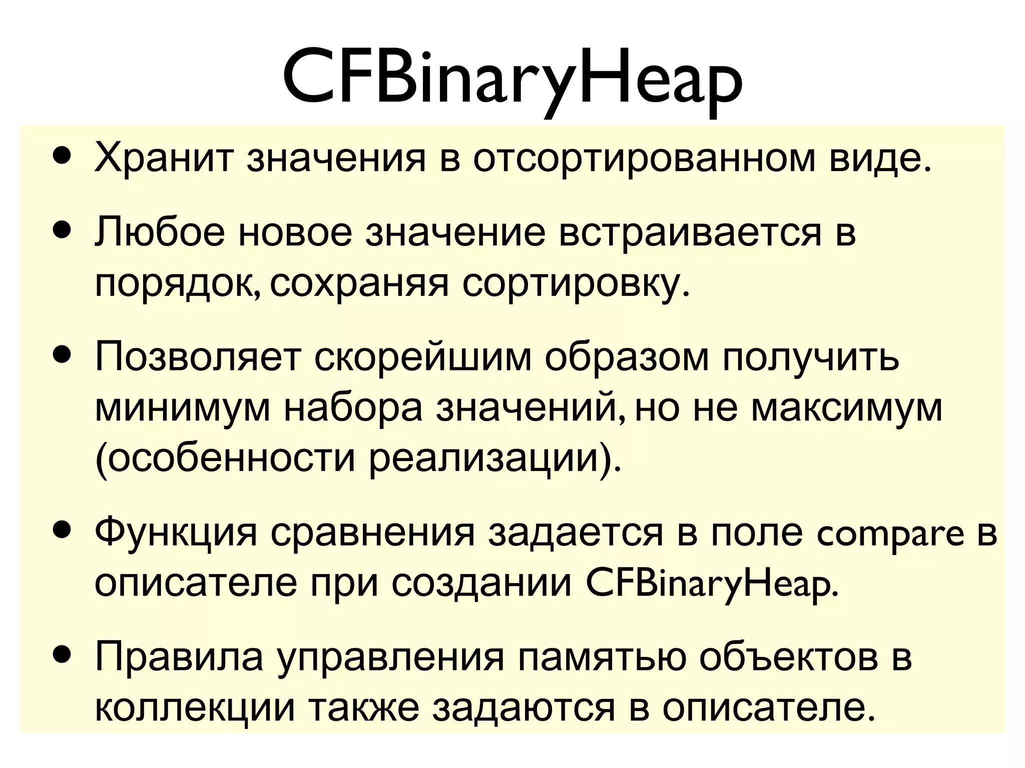 CFBinaryHeap
• Хранит значения в отсортированном виде.
• Любое новое значение встраивается в
  порядок, сохраняя сортировку.
• Позволяет скорейшим образом получить
  минимум набора значений, но не максимум
  (особенности реализации).
• Функция сравнения задается в поле compare в
  описателе при создании CFBinaryHeap.
• Правила управления памятью объектов в
  коллекции также задаются в описателе.
 