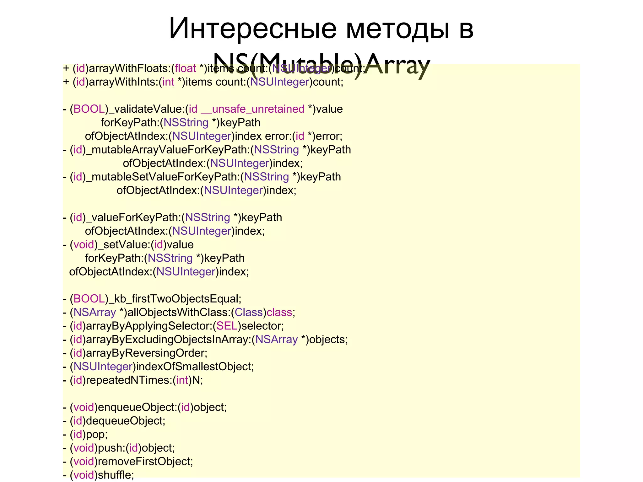 Интересные методы в
                       NS(Mutable)Array
+ (id)arrayWithFloats:(float *)items count:(NSUInteger)count;
+ (id)arrayWithInts:(int *)items count:(NSUInteger)count;

- (BOOL)_validateValue:(id __unsafe_unretained *)value
         forKeyPath:(NSString *)keyPath
      ofObjectAtIndex:(NSUInteger)index error:(id *)error;
- (id)_mutableArrayValueForKeyPath:(NSString *)keyPath
             ofObjectAtIndex:(NSUInteger)index;
- (id)_mutableSetValueForKeyPath:(NSString *)keyPath
            ofObjectAtIndex:(NSUInteger)index;

- (id)_valueForKeyPath:(NSString *)keyPath
      ofObjectAtIndex:(NSUInteger)index;
- (void)_setValue:(id)value
      forKeyPath:(NSString *)keyPath
  ofObjectAtIndex:(NSUInteger)index;

- (BOOL)_kb_firstTwoObjectsEqual;
- (NSArray *)allObjectsWithClass:(Class)class;
- (id)arrayByApplyingSelector:(SEL)selector;
- (id)arrayByExcludingObjectsInArray:(NSArray *)objects;
- (id)arrayByReversingOrder;
- (NSUInteger)indexOfSmallestObject;
- (id)repeatedNTimes:(int)N;

- (void)enqueueObject:(id)object;
- (id)dequeueObject;
- (id)pop;
- (void)push:(id)object;
- (void)removeFirstObject;
- (void)shuffle;
 