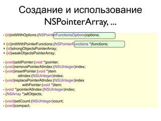 Создание и использование
              NSPointerArray, ...
- (id)initWithOptions:(NSPointerFunctionsOptions)options;

+ (id)initWithPointerFunctions:(NSPointerFunctions *)functions;
+ (id)strongObjectsPointerArray;
+ (id)weakObjectsPointerArray;

- (void)addPointer:(void *)pointer;
- (void)removePointerAtIndex:(NSUInteger)index;
- (void)insertPointer:(void *)item
          atIndex:(NSUInteger)index;
- (void)replacePointerAtIndex:(NSUInteger)index
             withPointer:(void *)item;
- (void *)pointerAtIndex:(NSUInteger)index;
- (NSArray *)allObjects;
- (void)setCount:(NSUInteger)count;
- (void)compact;
 