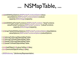 ... NSMapTable, ...
- (id)initWithKeyOptions:(NSPointerFunctionsOptions)keys
          valueOptions:(NSPointerFunctionsOptions)values
            capacity:(NSUInteger)capacity;

- (id)initWithKeyPointerFunctions:(NSPointerFunctions *)keyFunctions
          valuePointerFunctions:(NSPointerFunctions *)valueFunctions
                 capacity:(NSUInteger)capacity;

+ (id)mapTableWithKeyOptions:(NSPointerFunctionsOptions)keyOptions
         valueOptions:(NSPointerFunctionsOptions)valueOptions;

+ (id)strongToStrongObjectsMapTable;
+ (id)strongToWeakObjectsMapTable;
+ (id)weakToStrongObjectsMapTable;
+ (id)weakToWeakObjectsMapTable;

- (void)setObject:(id)value forKey:(id)key;
- (void)removeObjectForKey:(id)key;

- (NSDictionary *)dictionaryRepresentation;
 