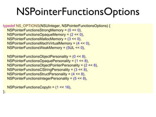 NSPointerFunctionsOptions
typedef NS_OPTIONS(NSUInteger, NSPointerFunctionsOptions) {
   NSPointerFunctionsStrongMemory = (0 << 0),
   NSPointerFunctionsOpaqueMemory = (2 << 0),
   NSPointerFunctionsMallocMemory = (3 << 0),
   NSPointerFunctionsMachVirtualMemory = (4 << 0),
   NSPointerFunctionsWeakMemory = (5UL << 0),

     NSPointerFunctionsObjectPersonality = (0 << 8),
     NSPointerFunctionsOpaquePersonality = (1 << 8),
     NSPointerFunctionsObjectPointerPersonality = (2 << 8),
     NSPointerFunctionsCStringPersonality = (3 << 8),
     NSPointerFunctionsStructPersonality = (4 << 8),
     NSPointerFunctionsIntegerPersonality = (5 << 8),

     NSPointerFunctionsCopyIn = (1 << 16),
};
 