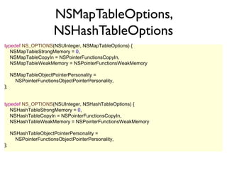 NSMapTableOptions,
                       NSHashTableOptions
typedef NS_OPTIONS(NSUInteger, NSMapTableOptions) {
   NSMapTableStrongMemory = 0,
   NSMapTableCopyIn = NSPointerFunctionsCopyIn,
   NSMapTableWeakMemory = NSPointerFunctionsWeakMemory

     NSMapTableObjectPointerPersonality =
       NSPointerFunctionsObjectPointerPersonality,
};


typedef NS_OPTIONS(NSUInteger, NSHashTableOptions) {
   NSHashTableStrongMemory = 0,
   NSHashTableCopyIn = NSPointerFunctionsCopyIn,
   NSHashTableWeakMemory = NSPointerFunctionsWeakMemory

     NSHashTableObjectPointerPersonality =
       NSPointerFunctionsObjectPointerPersonality,
};
 
