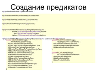 Создание предикатов
+ (P)predicateWithFormat:(S)predicateFormat, ...

+ (P)andPredicateWithSubpredicates:(A)subpredicates;

+ (P)orPredicateWithSubpredicates:(A)subpredicates;

+ (P)notPredicateWithSubpredicate:(P)predicate;


+ (P)predicateWithLeftExpression:(E)lhs rightExpression:(E)rhs
              modifier:(NSComparisonPredicateModifier)modifier
                 type:(NSPredicateOperatorType)type
               options:(NSComparisonPredicateOptions)options;

+ (P)predicateWithLeftExpression:(E)lhs rightExpression:(E)rhs customSelector:(SEL)selector;
       typedef NS_ENUM(NSUInteger,                                      typedef NS_OPTIONS(NSUInteger,
              NSPredicateOperatorType) {                                        NSComparisonPredicateOptions) {
          NSLessThanPredicateOperatorType,                                 NSCaseInsensitivePredicateOption,
          NSLessThanOrEqualToPredicateOperatorType,                        NSDiacriticInsensitivePredicateOption,
          NSGreaterThanPredicateOperatorType,                              NSNormalizedPredicateOption
          NSGreaterThanOrEqualToPredicateOperatorType,                  };
          NSEqualToPredicateOperatorType,
          NSNotEqualToPredicateOperatorType,                            typedef NS_ENUM(NSUInteger,
          NSMatchesPredicateOperatorType,                                       NSComparisonPredicateModifier) {
          NSLikePredicateOperatorType,                                     NSDirectPredicateModifier,
          NSBeginsWithPredicateOperatorType,                               NSAllPredicateModifier,
          NSEndsWithPredicateOperatorType,                                 NSAnyPredicateModifier
          NSInPredicateOperatorType,                                    };
          NSCustomSelectorPredicateOperatorType,
          NSContainsPredicateOperatorType,
          NSBetweenPredicateOperatorType
       };
 