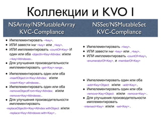 Коллекции и KVO I
    NSArray/NSMutableArray                              NSSet/NSMutableSet
       KVC-Compliance                                    KVC-Compliance
•   Импелементировать -<key>.
•   ИЛИ завести ivar <key> или _<key>.
                                                 •   Импелементировать -<key>.
•   ИЛИ имплементировать -countOf<Key> И
                                                 •   ИЛИ завести ivar <key> или _<key>.
    один или оба -objectIn<Key>AtIndex: и/или
    -<key>AtIndexes:.
                                                 •   ИЛИ имплементировать -countOf<Key>,
                                                     -enumeratorOf<Key>, и -memberOf<Key>
•   Для улучшения производительности
    имплементировать -get<Key>:range:.

•  Импелементировать один или оба
   -insertObject:in<Key>AtIndex: и/или
   -insert<Key>:atIndexes:.
                                                 •  Импелементировать один или оба
                                                    -add<Key>Object: и/или -add<Key>:.
•  Импелементировать один или оба
   -removeObjectFrom<Key>AtIndex: и/или          •  Импелементировать один или оба
                                                    -remove<Key>Object: и/или -remove<Key>:.
   -remove<Key>AtIndexes:.
•  Для улучшения производительности              •  Для улучшения производительности
                                                    имплементировать
   имплементировать
                                                 -intersect<Key>: и/или -set<Key>:.
-replaceObjectIn<Key>AtIndex:withObject: и/или
   -replace<Key>AtIndexes:with<Key>:.
 