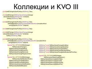 Коллекции и KVO III
- (void)willChangeValueForKey:(NSString *)key;

- (void)willChange:(NSKeyValueChange)change
   valuesAtIndexes:(NSIndexSet *)indexes
        forKey:(NSString *)key;

- (void)willChangeValueForKey:(NSString *)key
         withSetMutation:(NSKeyValueSetMutationKind)mutationKind
            usingObjects:(NSSet *)objects;

- (void)didChangeValueForKey:(NSString *)key;

- (void)didChange:(NSKeyValueChange)change
  valuesAtIndexes:(NSIndexSet *)indexes
        forKey:(NSString *)key;

- (void)didChangeValueForKey:(NSString *)key
         withSetMutation:(NSKeyValueSetMutationKind)mutationKind
           usingObjects:(NSSet *)objects;
        typedef NS_OPTIONS(NSUInteger,               NSString *const NSKeyValueChangeKindKey;
               NSKeyValueChange) {                   NSString *const NSKeyValueChangeNewKey;
           NSKeyValueChangeSetting,                  NSString *const NSKeyValueChangeOldKey;
           NSKeyValueChangeInsertion,                NSString *const NSKeyValueChangeIndexesKey;
           NSKeyValueChangeRemoval,                  NSString *const NSKeyValueChangeNotificationIsPriorKey;
           NSKeyValueChangeReplacement
        };                                           typedef NS_OPTIONS(NSUInteger,
        typedef NS_OPTIONS(NSUInteger,                      NSKeyValueObservingOptions) {
               NSKeyValueSetMutationKind) {             NSKeyValueObservingOptionNew,
           NSKeyValueUnionSetMutation,                  NSKeyValueObservingOptionOld,
           NSKeyValueMinusSetMutation,                  NSKeyValueObservingOptionInitial,
           NSKeyValueIntersectSetMutation,              NSKeyValueObservingOptionPrior
           NSKeyValueSetSetMutation                  };
        };
 